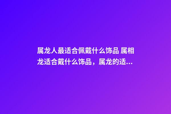 属龙人最适合佩戴什么饰品 属相龙适合戴什么饰品，属龙的适合戴什么首饰-第1张-观点-玄机派